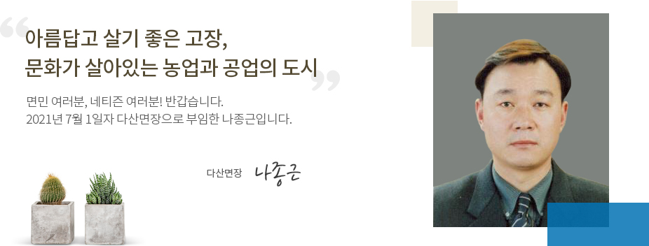 아름답고 살기 좋은 고장, 문화가 살아있는 농업과 공업의 도시 면민 여러분, 네티즌 여러분! 반갑습니다. 2021년 7월 1일자로 다산면장으로 부임한 나종근입니다. 다산면장 나종근