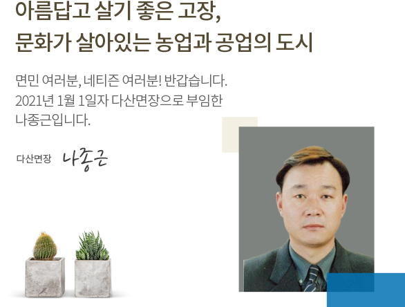 아름답고 살기 좋은 고장, 문화가 살아있는 농업과 공업의 도시 면민 여러분, 네티즌 여러분! 반갑습니다. 2021년 7월 1일자로 다산면장으로 부임한 나종근입니다. 다산면장 나종근