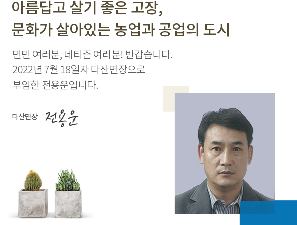 아름답고 살기 좋은 고장, 문화가 살아있는 농업과 공업의 도시 면민 여러분, 네티즌 여러분! 반갑습니다. 2022년 7월 18일자로 다산면장으로 부임한 전용운입니다. 다산면장 전용운