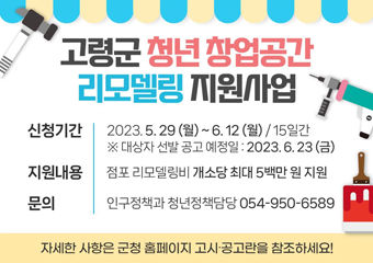 고령군 청년 창업공간 리모델링 지원사업 신청기간 2023. 5. 29(월) ~ 6. 12(월) / 15일간 ※ 대상자 선발 공고 예정일 : 2023. 6. 23(금) 지원내용 점포 리모델링비 개소당 최대 5백만 원 지원 문의 인구정책과 청년정책담당 054-950-6589 자세한 사항은 군청 홈페이지 고시·공고란을 참조하세요!