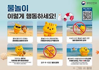 물놀이 이렇게 행동하세요! 행정안전부
물에 들어가기 전에는 준비운동 충분히 하기!
물놀이 낚시 등을 할 때는 구명조끼 반드시 착용하기!
수심이 깊고 물살이 빠른 곳은 절대 들어가지 않기!
어린이는 반드시 보호자와 함께 물놀이해요!
음주 후 수영은 절대 금지!
물에 빠진 사람을 발견하면 큰소리로 주변에 알리고, 즉시 119에 신고!
그림 AI 활용