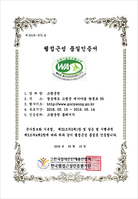 제 2018-372 호
웹접근성 품질인증서
과학기술정보통신부 WA, WEB ACCESSIBILITY (사)한국장애인단체총연합회 한국웹접근성인증평가원
1. 업 체 명: 고령군청
2. 대 표 자: 곽용환
3. 주 소: 경상북도 고령군 대가야읍 왕롱로 55
4. 웹사이트: http://www.goryeong.go.kr
5. 유효기간: 2018. 05. 15 ~ 2019. 05. 14
6. 인증범위: 고령군청 홈페이지
「국가정보화 기본법」 제32조의2제1항 및 같은 법 시행규칙
제3조의4제2항에 따라 위와 같이 웹접근성 품질을 인증합니다.
2018 년 05 월 15 일
사단법인 한국장애인단체총연합회, 한국웹접근성인증평가원