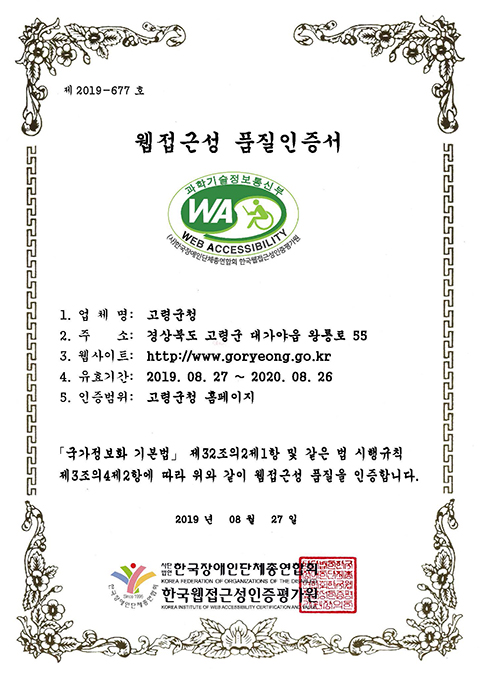 제 2019-677 호
웹접근성 품질인증서
과학기술정보통신부 WA, WEB ACCESSIBILITY (사)한국장애인단체총연합회 한국웹접근성인증평가원
1. 업 체 명: 고령군청
2. 주 소: 경상북도 고령군 대가야읍 왕롱로 55
3. 웹사이트: http://www.goryeong.go.kr
4. 유효기간: 2019. 08. 27 ~ 2020. 08. 26
5. 인증범위: 고령군청 홈페이지
「국가정보화 기본법」 제32조의2제1항 및 같은 법 시행규칙
제3조의4제2항에 따라 위와 같이 웹접근성 품질을 인증합니다.
2019 년 08 월 27 일
사단법인 한국장애인단체총연합회, 한국웹접근성인증평가원